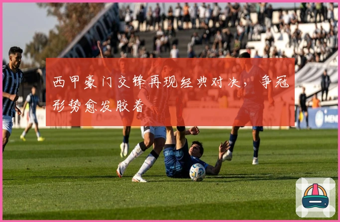 西甲豪门交锋再现经典对决，争冠形势愈发胶着