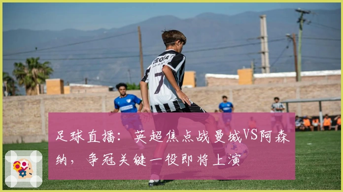 足球直播：英超焦点战曼城VS阿森纳，争冠关键一役即将上演