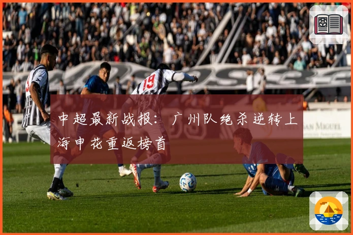 中超最新战报：广州队绝杀逆转上海申花重返榜首