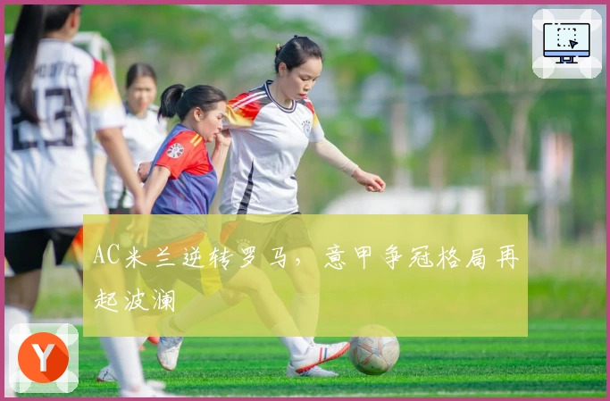 AC米兰逆转罗马，意甲争冠格局再起波澜