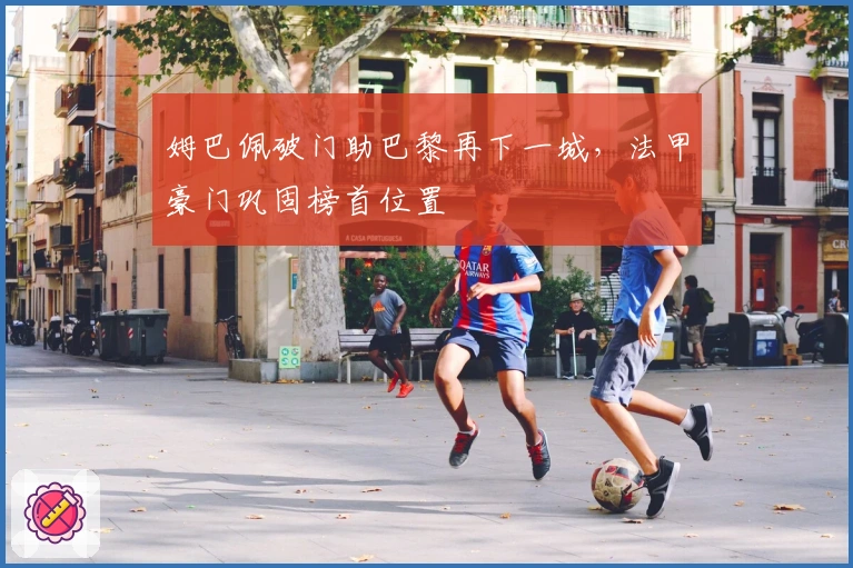 姆巴佩破门助巴黎再下一城，法甲豪门巩固榜首位置