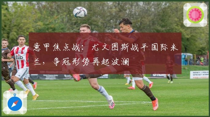 意甲焦点战：尤文图斯战平国际米兰，争冠形势再起波澜