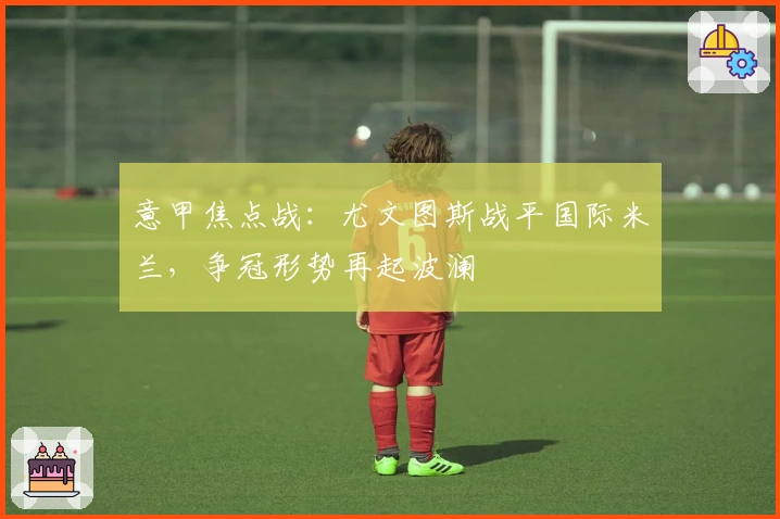 意甲焦点战：尤文图斯战平国际米兰，争冠形势再起波澜