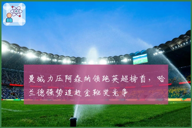 曼城力压阿森纳领跑英超榜首，哈兰德强势追赶金靴奖竞争