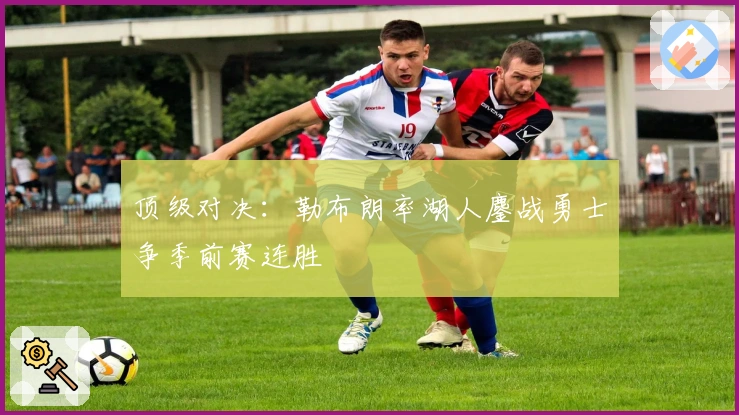 顶级对决：勒布朗率湖人鏖战勇士争季前赛连胜